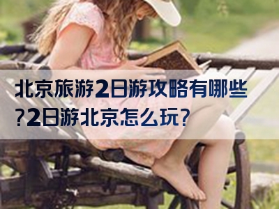 北京旅游2日游攻略有哪些？2日游北京怎么玩？