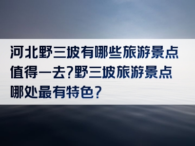 河北野三坡有哪些旅游景点值得一去？野三坡旅游景点哪处最有特色？