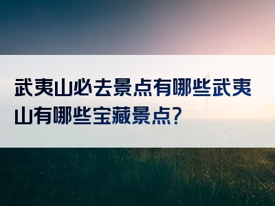 武夷山必去景点有哪些武夷山有哪些宝藏景点？