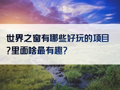 世界之窗有哪些好玩的项目？里面啥最有趣？