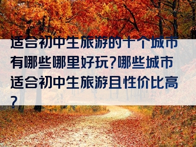 适合初中生旅游的十个城市有哪些哪里好玩？哪些城市适合初中生旅游且性价比高？