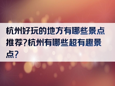 杭州好玩的地方有哪些景点推荐？杭州有哪些超有趣景点？