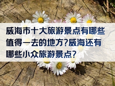 威海市十大旅游景点有哪些值得一去的地方？威海还有哪些小众旅游景点？