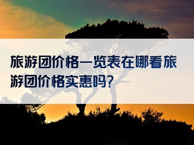 旅游团价格一览表在哪看旅游团价格实惠吗？