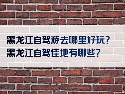 黑龙江自驾游去哪里好玩？黑龙江自驾佳地有哪些？