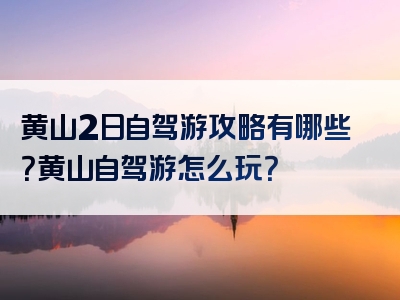 黄山2日自驾游攻略有哪些？黄山自驾游怎么玩？