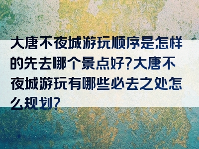 大唐不夜城游玩顺序是怎样的先去哪个景点好？大唐不夜城游玩有哪些必去之处怎么规划？