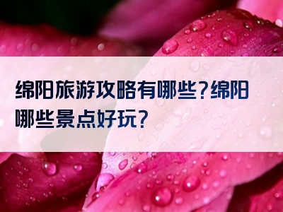 绵阳旅游攻略有哪些？绵阳哪些景点好玩？