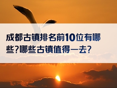 成都古镇排名前10位有哪些？哪些古镇值得一去？