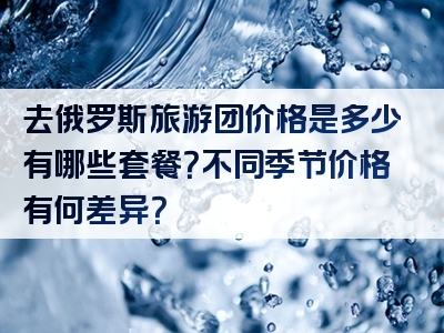 去俄罗斯旅游团价格是多少有哪些套餐？不同季节价格有何差异？