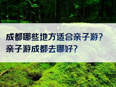 成都哪些地方适合亲子游？亲子游成都去哪好？