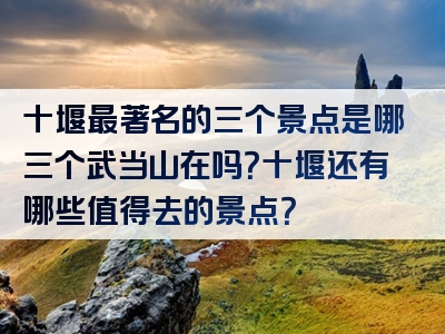 十堰最著名的三个景点是哪三个武当山在吗？十堰还有哪些值得去的景点？