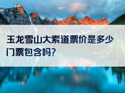 玉龙雪山大索道票价是多少门票包含吗？