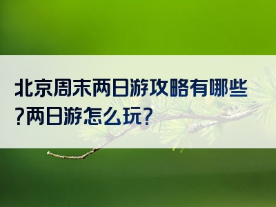 北京周末两日游攻略有哪些？两日游怎么玩？