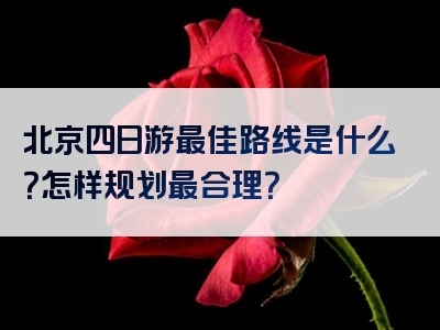 北京四日游最佳路线是什么？怎样规划最合理？