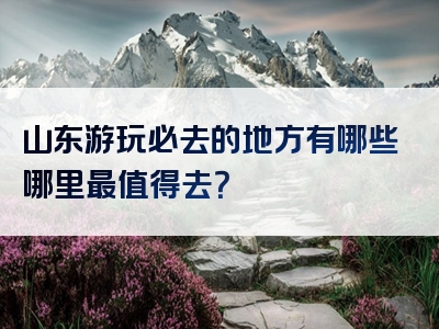 山东游玩必去的地方有哪些哪里最值得去？