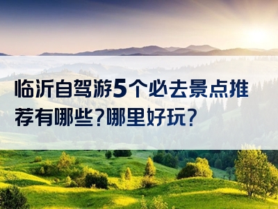 临沂自驾游5个必去景点推荐有哪些？哪里好玩？