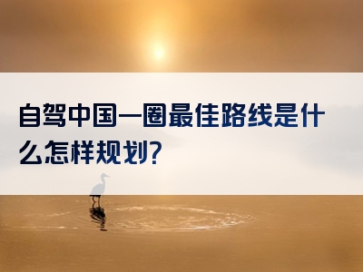 自驾中国一圈最佳路线是什么怎样规划？