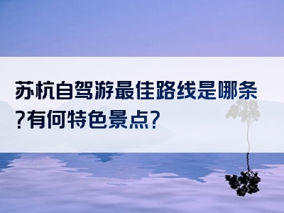 苏杭自驾游最佳路线是哪条？有何特色景点？