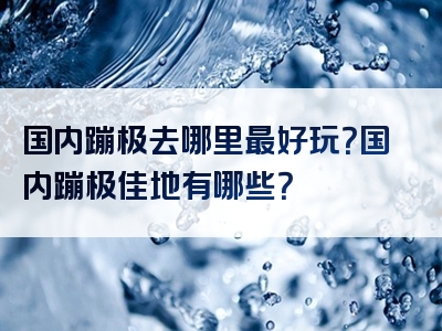 国内蹦极去哪里最好玩？国内蹦极佳地有哪些？