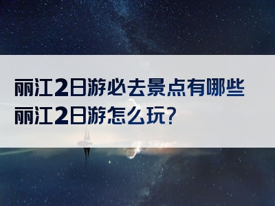 丽江2日游必去景点有哪些丽江2日游怎么玩？