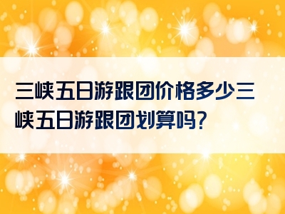 三峡五日游跟团价格多少三峡五日游跟团划算吗？