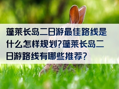 蓬莱长岛二日游最佳路线是什么怎样规划？蓬莱长岛二日游路线有哪些推荐？