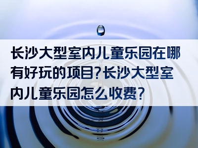 长沙大型室内儿童乐园在哪有好玩的项目？长沙大型室内儿童乐园怎么收费？