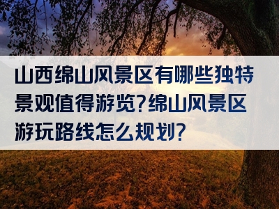 山西绵山风景区有哪些独特景观值得游览？绵山风景区游玩路线怎么规划？