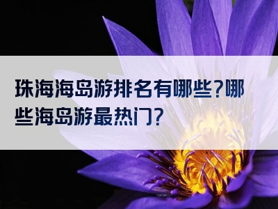 珠海海岛游排名有哪些？哪些海岛游最热门？