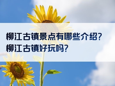 柳江古镇景点有哪些介绍？柳江古镇好玩吗？