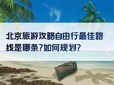 北京旅游攻略自由行最佳路线是哪条？如何规划？