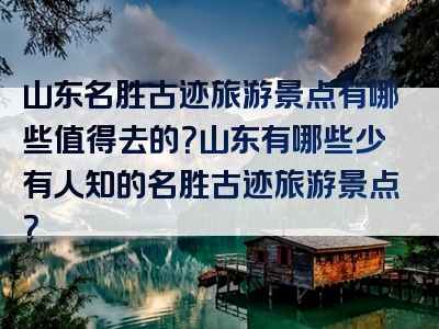 山东名胜古迹旅游景点有哪些值得去的？山东有哪些少有人知的名胜古迹旅游景点？