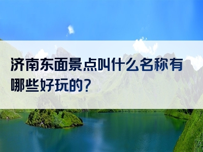 济南东面景点叫什么名称有哪些好玩的？