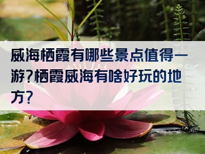 威海栖霞有哪些景点值得一游？栖霞威海有啥好玩的地方？