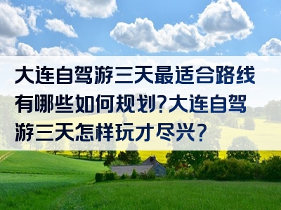 大连自驾游三天最适合路线有哪些如何规划？大连自驾游三天怎样玩才尽兴？