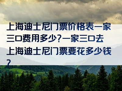 上海迪士尼门票价格表一家三口费用多少？一家三口去上海迪士尼门票要花多少钱？