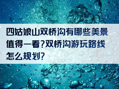 四姑娘山双桥沟有哪些美景值得一看？双桥沟游玩路线怎么规划？