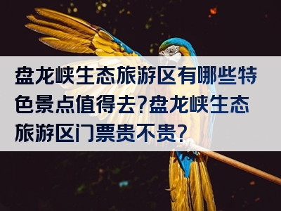 盘龙峡生态旅游区有哪些特色景点值得去？盘龙峡生态旅游区门票贵不贵？