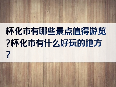 杯化市有哪些景点值得游览？杯化市有什么好玩的地方？