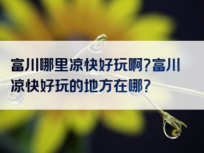 富川哪里凉快好玩啊？富川凉快好玩的地方在哪？