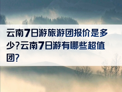 云南7日游旅游团报价是多少？云南7日游有哪些超值团？