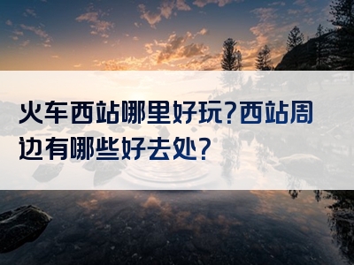 火车西站哪里好玩？西站周边有哪些好去处？