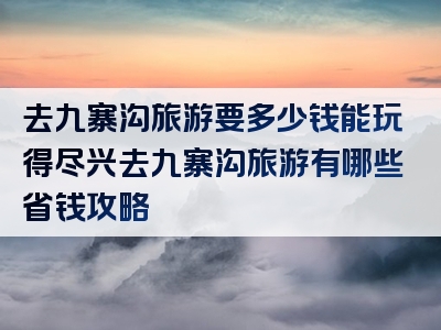 去九寨沟旅游要多少钱能玩得尽兴去九寨沟旅游有哪些省钱攻略