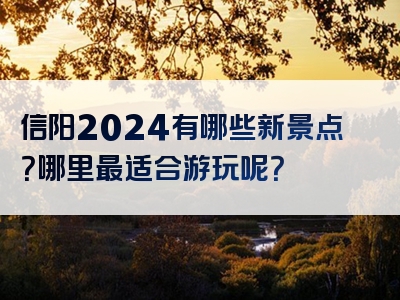 信阳2024有哪些新景点？哪里最适合游玩呢？