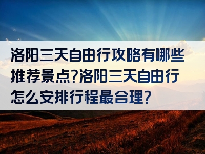 洛阳三天自由行攻略有哪些推荐景点？洛阳三天自由行怎么安排行程最合理？