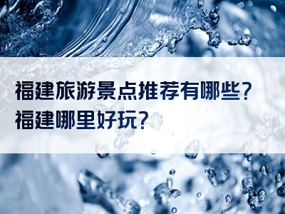 福建旅游景点推荐有哪些？福建哪里好玩？