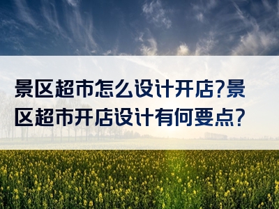 景区超市怎么设计开店？景区超市开店设计有何要点？