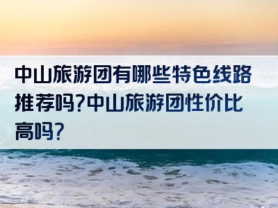 中山旅游团有哪些特色线路推荐吗？中山旅游团性价比高吗？