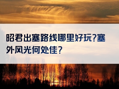 昭君出塞路线哪里好玩？塞外风光何处佳？